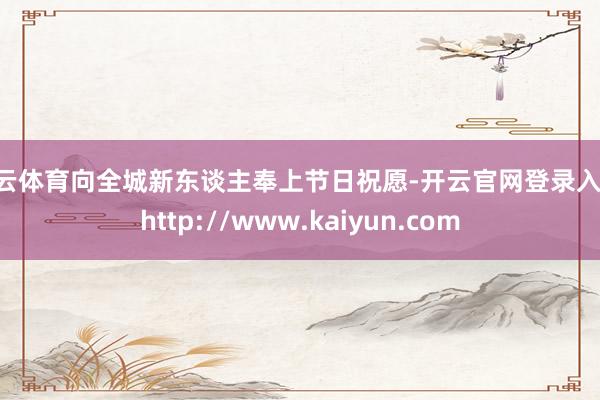 开云体育向全城新东谈主奉上节日祝愿-开云官网登录入口 http://www.kaiyun.com
