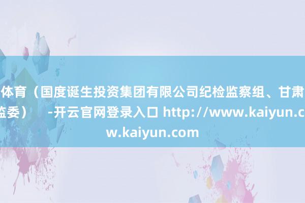 云开体育(国度诞生投资集团有限公司纪检监察组、甘肃省纪委监委) -开云官网登录入口 http://www.kaiyun.com