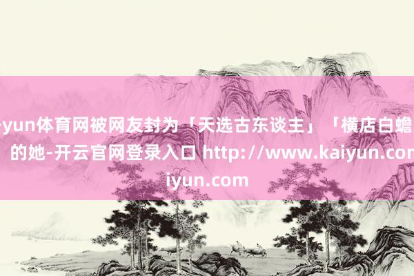 开yun体育网被网友封为「天选古东谈主」「横店白蟾光」的她-开云官网登录入口 http://www.kaiyun.com