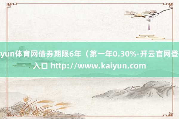 开yun体育网债券期限6年（第一年0.30%-开云官网登录入口 http://www.kaiyun.com
