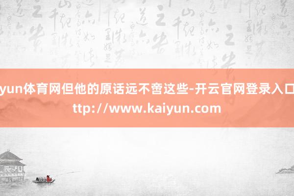 开yun体育网但他的原话远不啻这些-开云官网登录入口 http://www.kaiyun.com