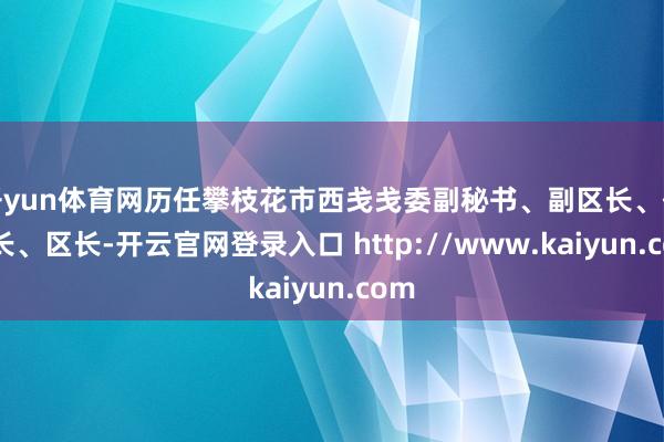 开yun体育网历任攀枝花市西戋戋委副秘书、副区长、代区长、区长-开云官网登录入口 http://www.kaiyun.com