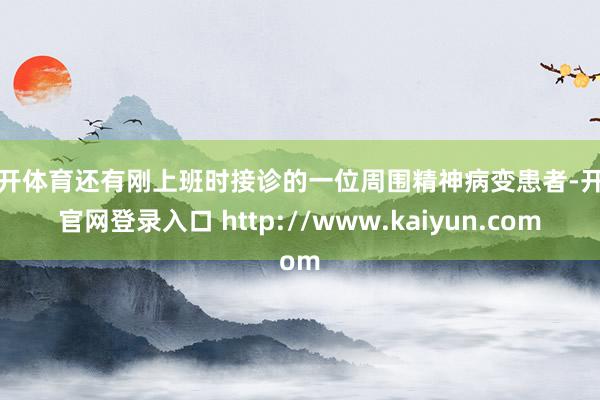 云开体育还有刚上班时接诊的一位周围精神病变患者-开云官网登录入口 http://www.kaiyun.com