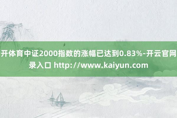 云开体育中证2000指数的涨幅已达到0.83%-开云官网登录入口 http://www.kaiyun.com