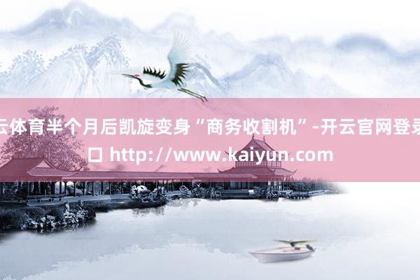 开云体育半个月后凯旋变身“商务收割机”-开云官网登录入口 http://www.kaiyun.com