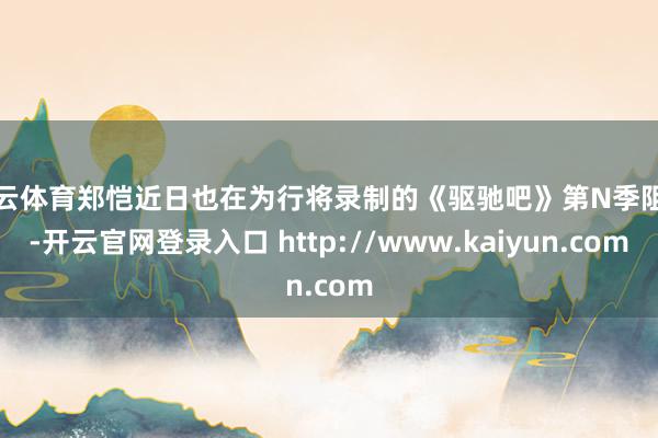 开云体育郑恺近日也在为行将录制的《驱驰吧》第N季阻难-开云官网登录入口 http://www.kaiyun.com