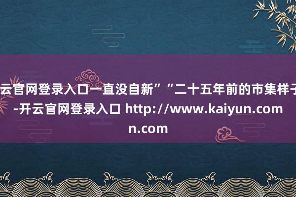 开云官网登录入口一直没自新”“二十五年前的市集样子”-开云官网登录入口 http://www.kaiyun.com