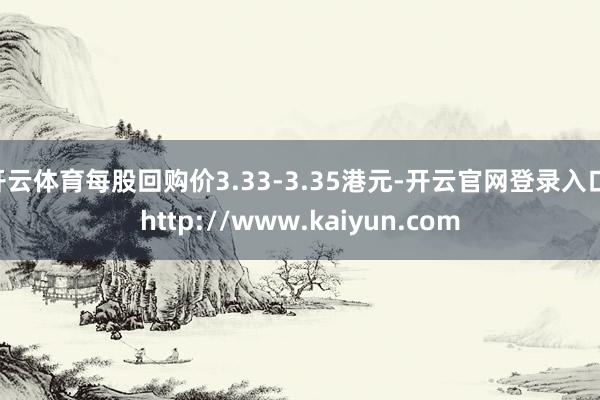 开云体育每股回购价3.33-3.35港元-开云官网登录入口 http://www.kaiyun.com