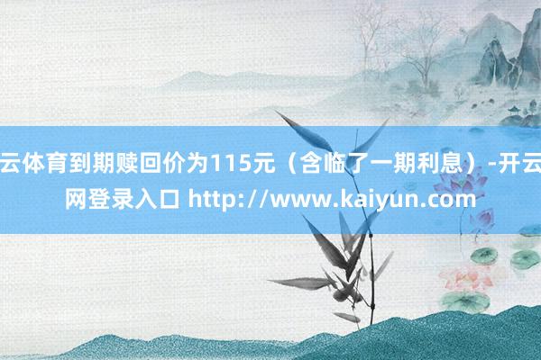 开云体育到期赎回价为115元（含临了一期利息）-开云官网登录入口 http://www.kaiyun.com