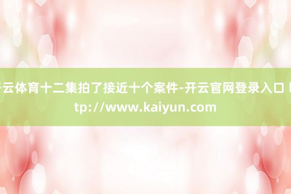 开云体育十二集拍了接近十个案件-开云官网登录入口 http://www.kaiyun.com