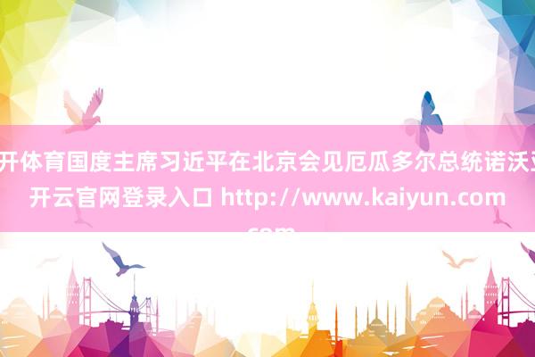 云开体育国度主席习近平在北京会见厄瓜多尔总统诺沃亚-开云官网登录入口 http://www.kaiyun.com