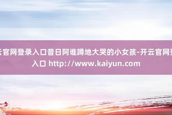 开云官网登录入口昔日阿谁蹲地大哭的小女孩-开云官网登录入口 http://www.kaiyun.com