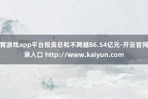 体育游戏app平台投资总和不跨越86.54亿元-开云官网登录入口 http://www.kaiyun.com