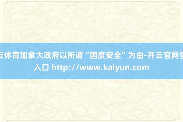 开云体育加拿大政府以所谓“国度安全”为由-开云官网登录入口 http://www.kaiyun.com