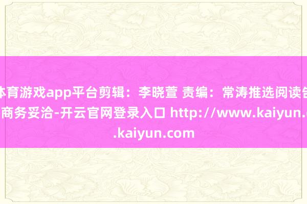 体育游戏app平台剪辑：李晓萱 责编：常涛推选阅读告白等商务妥洽-开云官网登录入口 http://www.kaiyun.com