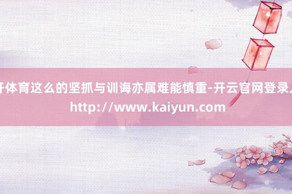云开体育这么的坚抓与训诲亦属难能慎重-开云官网登录入口 http://www.kaiyun.com