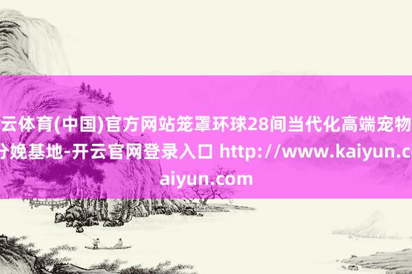 开云体育(中国)官方网站笼罩环球28间当代化高端宠物食物分娩基地-开云官网登录入口 http://www.kaiyun.com