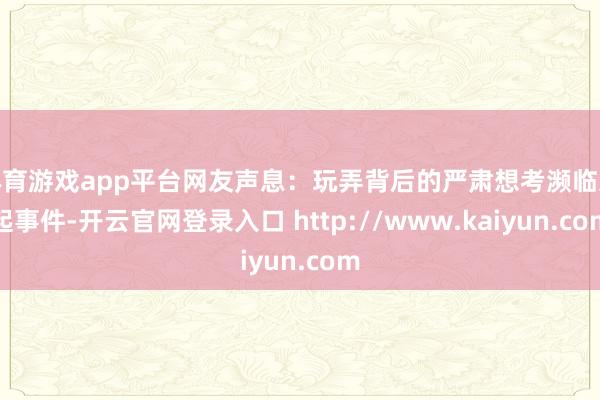 体育游戏app平台网友声息：玩弄背后的严肃想考濒临这起事件-开云官网登录入口 http://www.kaiyun.com