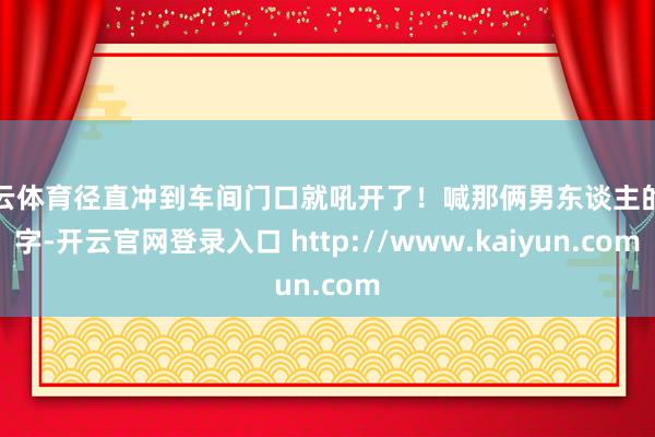 开云体育径直冲到车间门口就吼开了！喊那俩男东谈主的名字-开云官网登录入口 http://www.kaiyun.com