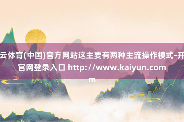 开云体育(中国)官方网站这主要有两种主流操作模式-开云官网登录入口 http://www.kaiyun.com