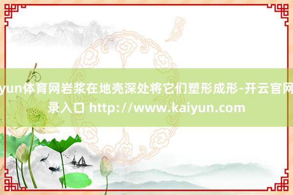 开yun体育网岩浆在地壳深处将它们塑形成形-开云官网登录入口 http://www.kaiyun.com