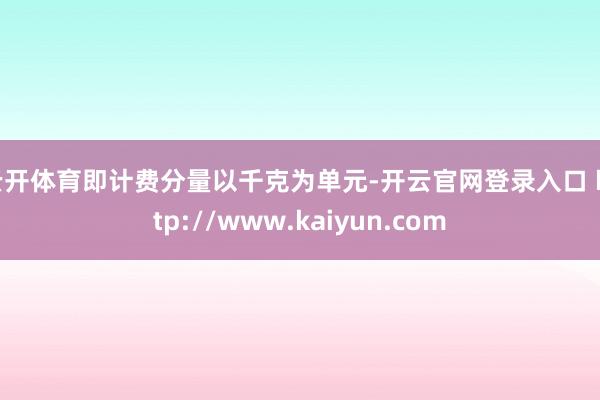 云开体育即计费分量以千克为单元-开云官网登录入口 http://www.kaiyun.com