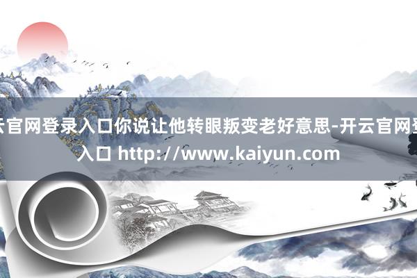 开云官网登录入口你说让他转眼叛变老好意思-开云官网登录入口 http://www.kaiyun.com