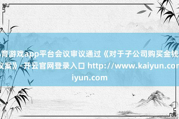 体育游戏app平台会议审议通过《对于子公司购买金钱的议案》-开云官网登录入口 http://www.kaiyun.com