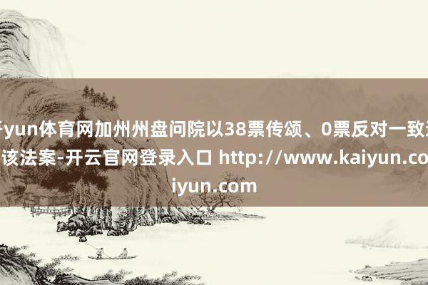 开yun体育网加州州盘问院以38票传颂、0票反对一致通过该法案-开云官网登录入口 http://www.kaiyun.com