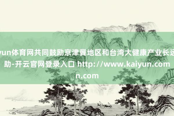 开yun体育网共同鼓励京津冀地区和台湾大健康产业长远互助-开云官网登录入口 http://www.kaiyun.com
