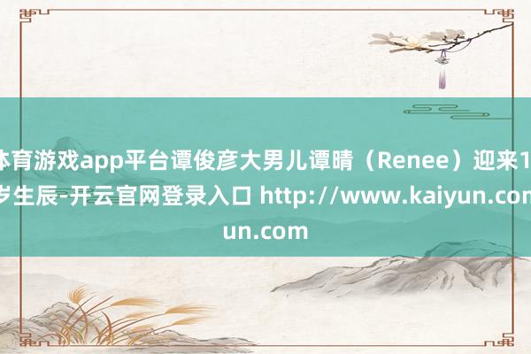 体育游戏app平台谭俊彦大男儿谭晴(Renee)迎来11岁生辰-开云官网登录入口 http://www.kaiyun.com