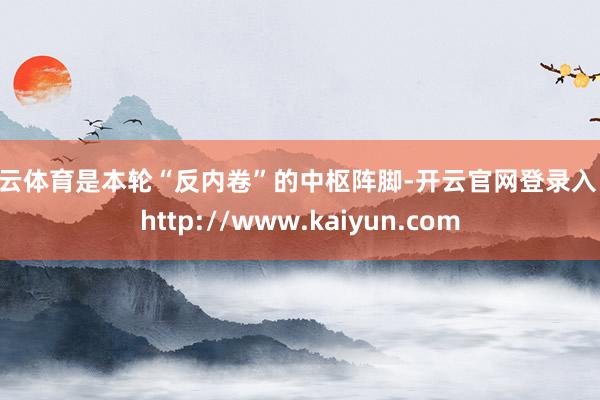 开云体育是本轮“反内卷”的中枢阵脚-开云官网登录入口 http://www.kaiyun.com