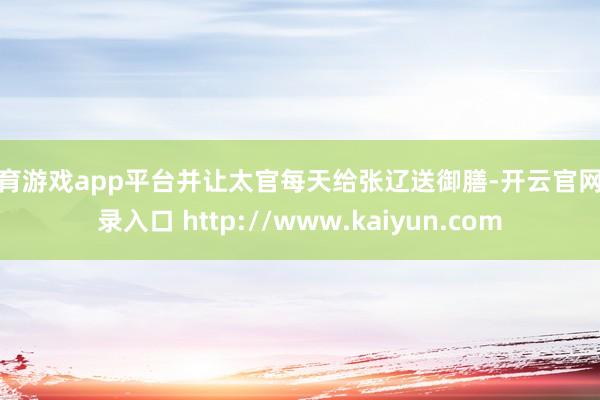 体育游戏app平台并让太官每天给张辽送御膳-开云官网登录入口 http://www.kaiyun.com