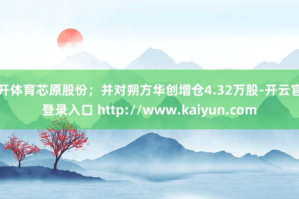 云开体育芯原股份；并对朔方华创增仓4.32万股-开云官网登录入口 http://www.kaiyun.com