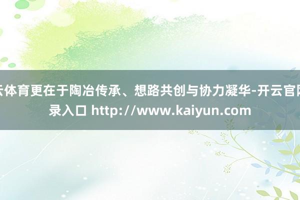 开云体育更在于陶冶传承、想路共创与协力凝华-开云官网登录入口 http://www.kaiyun.com