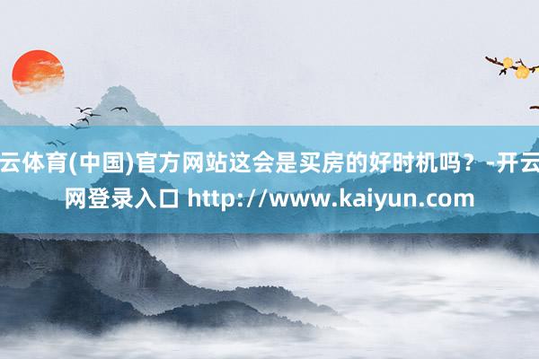 开云体育(中国)官方网站这会是买房的好时机吗？-开云官网登录入口 http://www.kaiyun.com