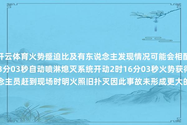 开云体育火势蹙迫比及有东说念主发现情况可能会相配严重在这要害关头2时13分03秒自动喷淋熄灭系统开动2时16分03秒火势获得显着约束当消防缓助东说念主员赶到现场时明火照旧扑灭因此事故未形成更大的亏损别看它体型小危险时代它能施展要津作用是以这些喷淋系统的喷头不！能！遮！挡！不！能！悬！挂！衣！物！更！不！能！随！意！毁！坏！出   品：北京消防全媒体中心编   辑：陈海、 刘鸿涛审   核：詹   璐来   源：中国消防-开云官网登录入口 http://www.kaiyun.com