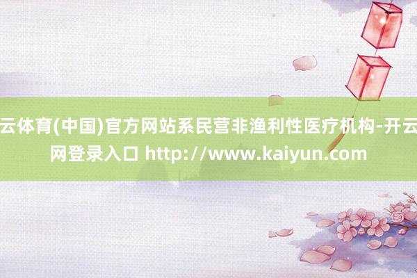 开云体育(中国)官方网站系民营非渔利性医疗机构-开云官网登录入口 http://www.kaiyun.com