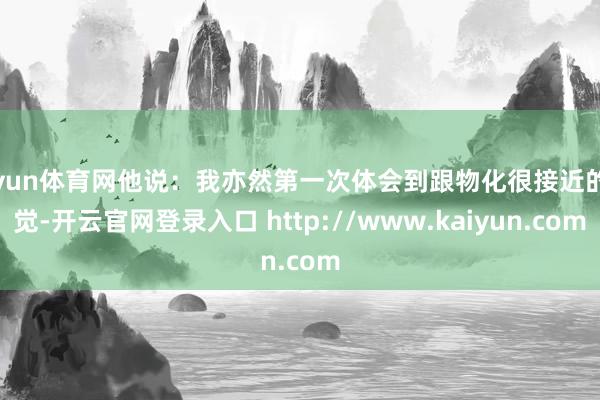 开yun体育网他说：我亦然第一次体会到跟物化很接近的嗅觉-开云官网登录入口 http://www.kaiyun.com