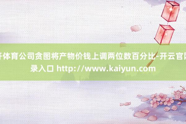 云开体育公司贪图将产物价钱上调两位数百分比-开云官网登录入口 http://www.kaiyun.com