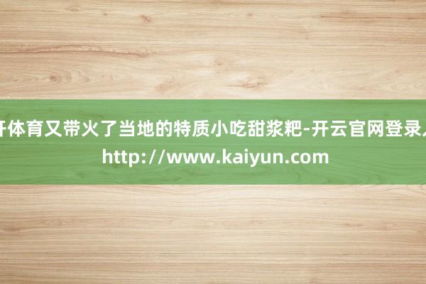 云开体育又带火了当地的特质小吃甜浆粑-开云官网登录入口 http://www.kaiyun.com