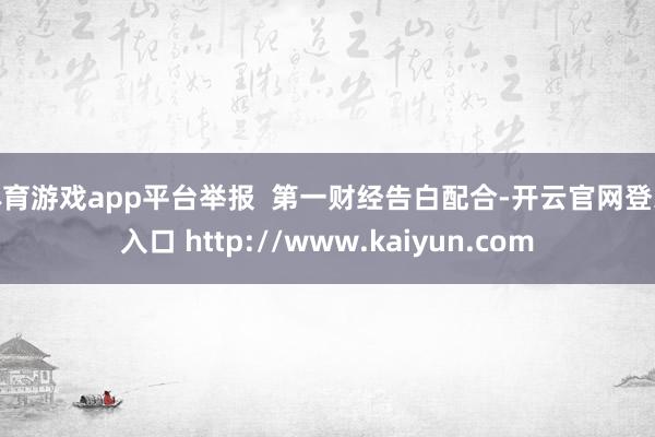 体育游戏app平台举报  第一财经告白配合-开云官网登录入口 http://www.kaiyun.com