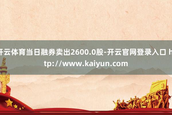 开云体育当日融券卖出2600.0股-开云官网登录入口 http://www.kaiyun.com
