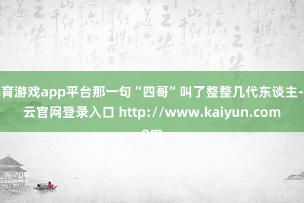 体育游戏app平台那一句“四哥”叫了整整几代东谈主-开云官网登录入口 http://www.kaiyun.com