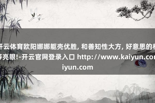 开云体育欧阳娜娜躯壳优胜, 和善知性大方, 好意思的相等亮眼!-开云官网登录入口 http://www.kaiyun.com