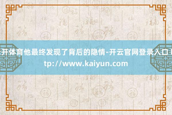 云开体育他最终发现了背后的隐情-开云官网登录入口 http://www.kaiyun.com