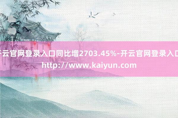 开云官网登录入口同比增2703.45%-开云官网登录入口 http://www.kaiyun.com