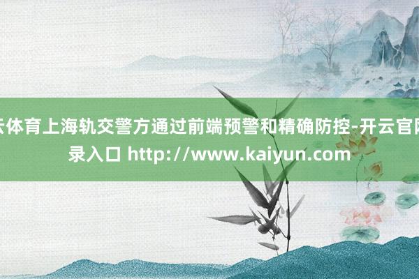 开云体育上海轨交警方通过前端预警和精确防控-开云官网登录入口 http://www.kaiyun.com