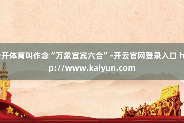 云开体育叫作念“万象宜宾六合”-开云官网登录入口 http://www.kaiyun.com