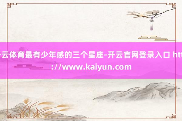 开云体育最有少年感的三个星座-开云官网登录入口 http://www.kaiyun.com